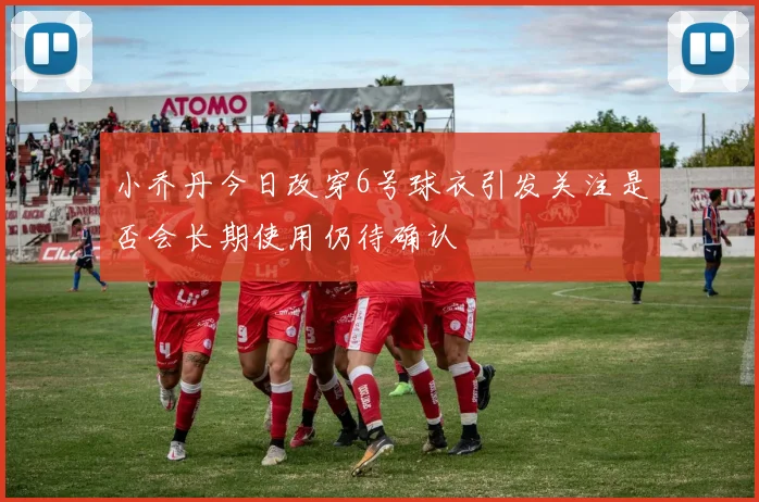 小乔丹今日改穿6号球衣引发关注是否会长期使用仍待确认