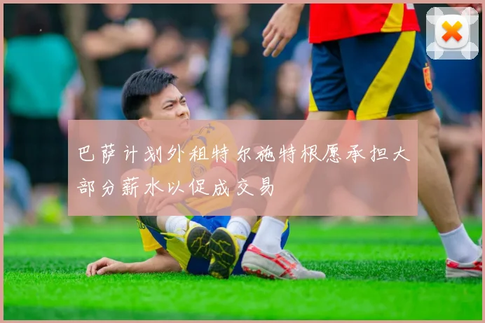 巴萨计划外租特尔施特根愿承担大部分薪水以促成交易