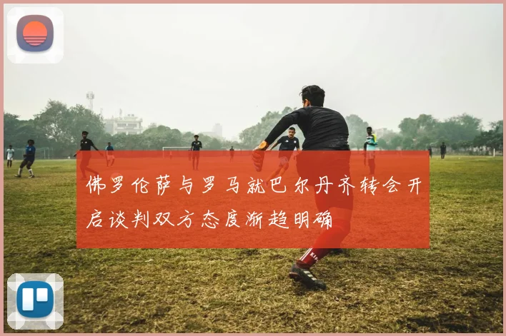 佛罗伦萨与罗马就巴尔丹齐转会开启谈判双方态度渐趋明确