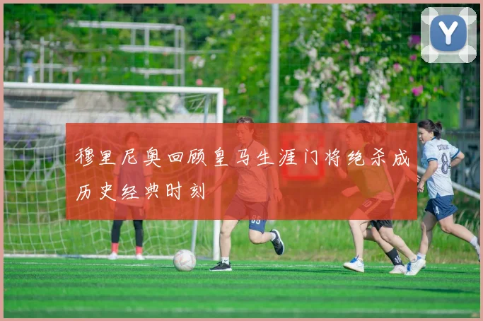 穆里尼奥回顾皇马生涯门将绝杀成历史经典时刻