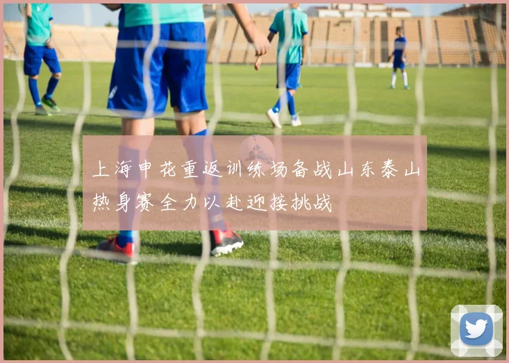 上海申花重返训练场备战山东泰山热身赛全力以赴迎接挑战