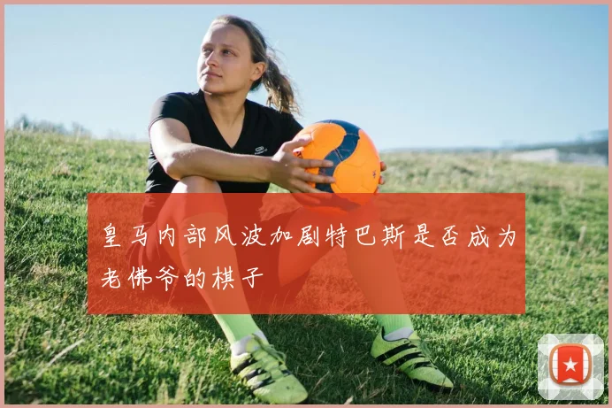 皇马内部风波加剧特巴斯是否成为老佛爷的棋子