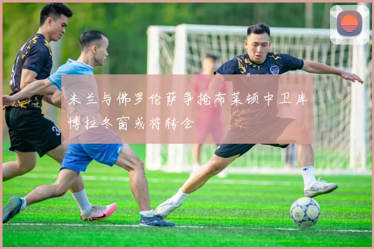 米兰与佛罗伦萨争抢布莱顿中卫库博拉冬窗或将转会