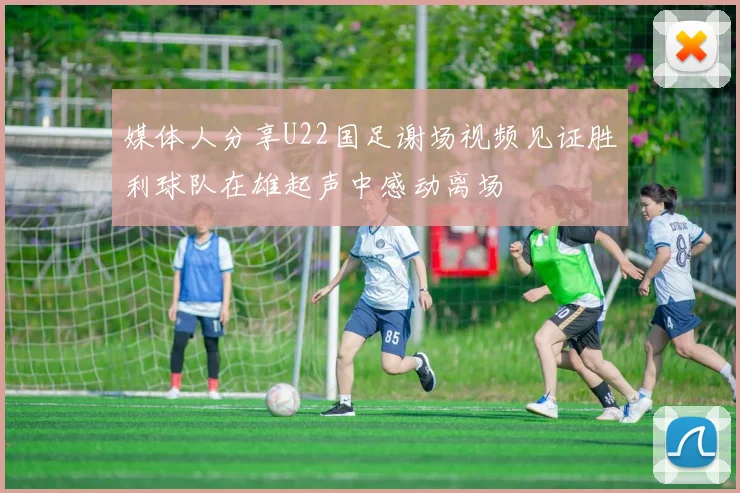 媒体人分享U22国足谢场视频见证胜利球队在雄起声中感动离场