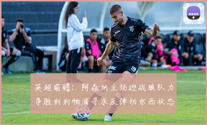 英超前瞻：阿森纳主场迎战狼队力争胜利利物浦寻求反弹切尔西状态堪忧