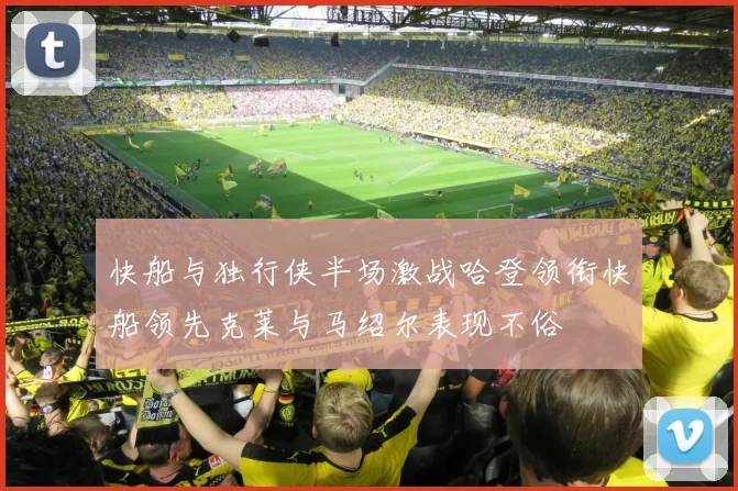 快船与独行侠半场激战哈登领衔快船领先克莱与马绍尔表现不俗