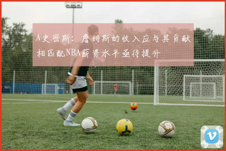 A史密斯：詹姆斯的收入应与其贡献相匹配NBA薪资水平亟待提升