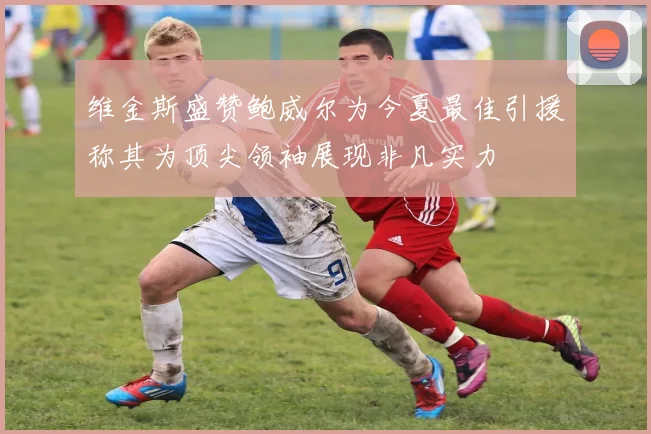 维金斯盛赞鲍威尔为今夏最佳引援称其为顶尖领袖展现非凡实力