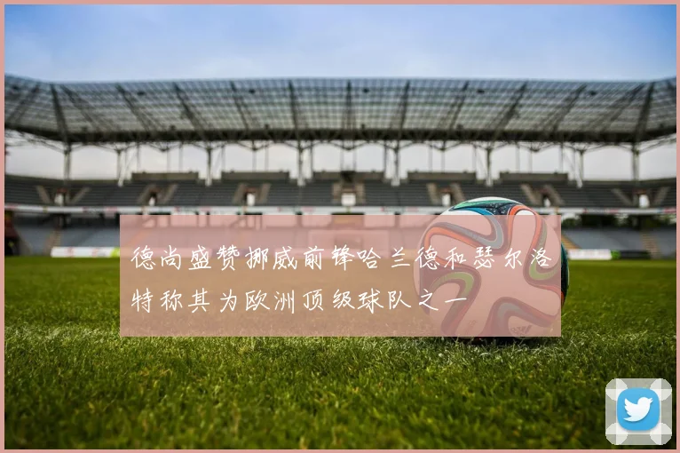德尚盛赞挪威前锋哈兰德和瑟尔洛特称其为欧洲顶级球队之一