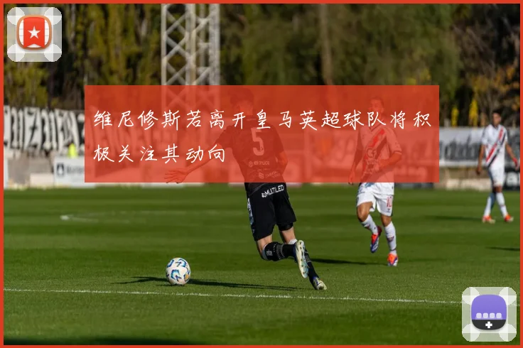 维尼修斯若离开皇马英超球队将积极关注其动向