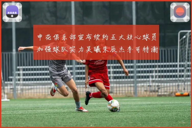 申花俱乐部宣布续约五大核心球员加强球队实力吴曦朱辰杰李可特谢拉马纳法齐续约