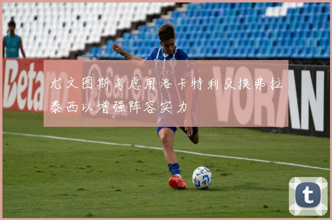 尤文图斯考虑用洛卡特利交换弗拉泰西以增强阵容实力