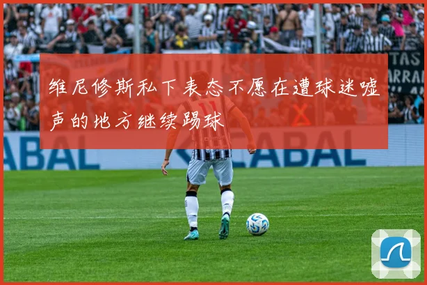 维尼修斯私下表态不愿在遭球迷嘘声的地方继续踢球