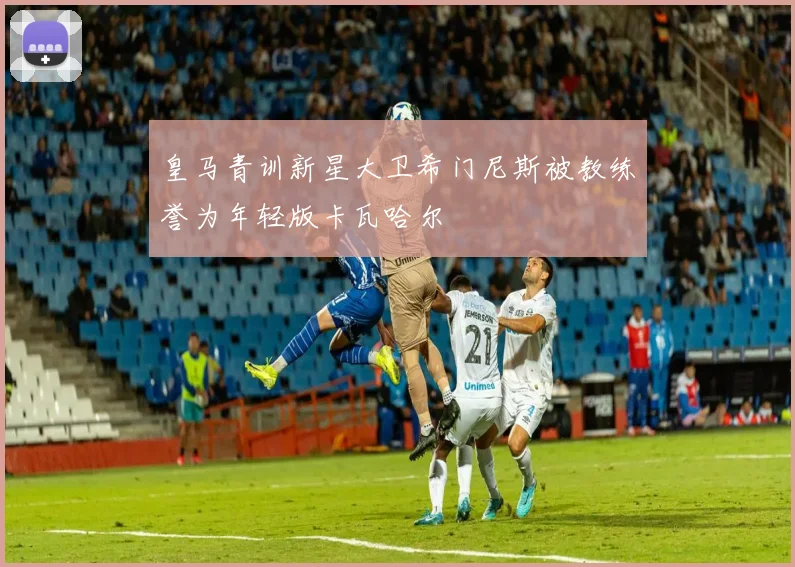 皇马青训新星大卫希门尼斯被教练誉为年轻版卡瓦哈尔