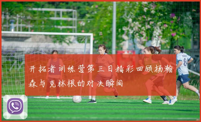 开拓者训练营第三日精彩回顾杨瀚森与克林根的对决瞬间