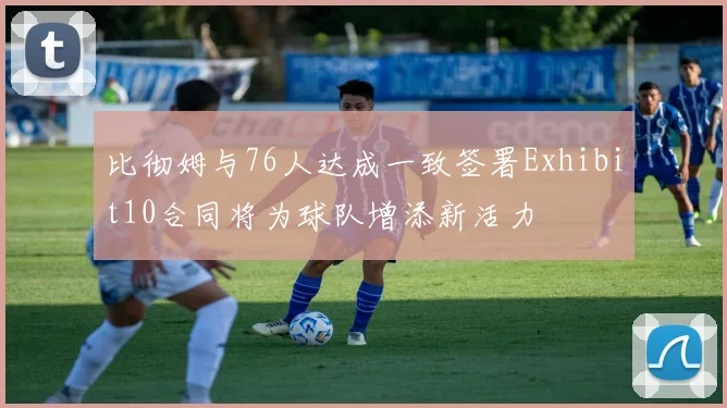 比彻姆与76人达成一致签署Exhibit10合同将为球队增添新活力