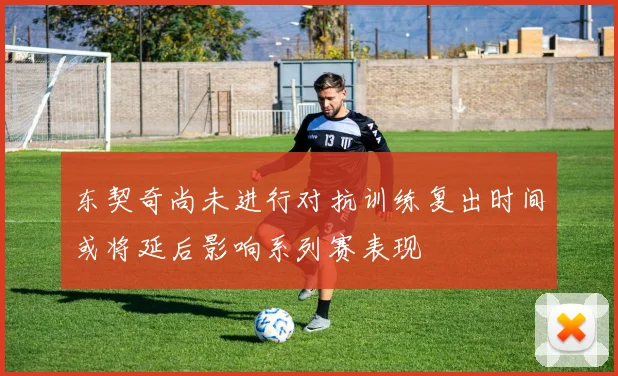 东契奇尚未进行对抗训练复出时间或将延后影响系列赛表现